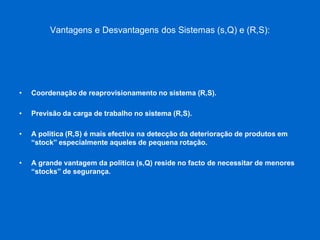 Vantagens e Desvantagens dos Sistemas (s,Q) e (R,S): 
•Coordenação de reaprovisionamento no sistema (R,S). 
•Previsão da carga de trabalho no sistema (R,S). 
•A politica (R,S) é mais efectiva na detecção da deterioração de produtos em “stock” especialmente aqueles de pequena rotação. 
•A grande vantagem da politica (s,Q) reside no facto de necessitar de menores “stocks” de segurança.  