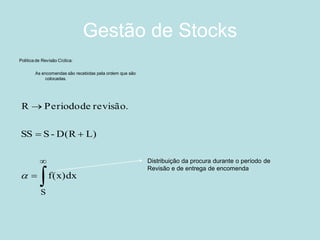 Gestão de Stocks 
Politica de Revisão Cíclica: 
As encomendas são recebidas pela ordem que são 
colocadas. 
 
 
 
  
 
S 
f(x)dx 
SS S-D(R L) 
R Periodo de revisão. 
 
Distribuição da procura durante o período de 
Revisão e de entrega de encomenda. 
 