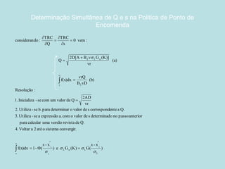 Determinação Simultânea de Q e s na Politica de Ponto de 
Encomenda 
) 
s - x 
) e G (K) G( 
s - x 
f(x)dx 1- ( 
4. Voltar a 2 até o sistema convergir. 
para calcular uma versão revista de Q. 
3. Utiliza - se a expressão a. com o valor de s determinado no passo anterior 
2. Utiliza - se b. para determinar o valor de s correspondente a Q. 
vr 
2AD 
1. Inicializa - se com um valor de Q 
Resolução : 
(b) 
B vD 
vrQ 
f(x)dx 
(a) 
vr 
2D[A B v G (K)] 
Q 
0 vem : 
s 
TRC 
Q 
TRC 
considerando : 
L 
L u L 
s 
s 2 
2 L u 
L 
L 
L 
 
  
 
 
 
 
 
 
   
 
 
 
 
 
 
 
 
 
 
 
 
