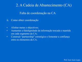2. A Cadeia de Abastecimento (CA) 
Falta de coordenação na CA 
ii.Como obter coordenação 
•Alinhar metas e objectivos; 
•Aumentar a fidedignidade da informação trocada e mantida em cada segmento da CA; 
•Construir “partnership” estratégico e fomentar a confiança entre os elementos da CA. 
Prof. José Assis Lopes  