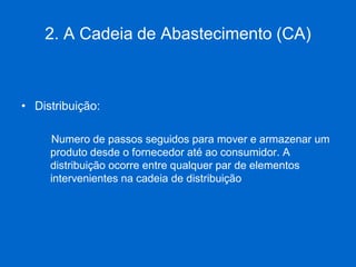 2. A Cadeia de Abastecimento (CA) 
•Distribuição: 
Numero de passos seguidos para mover e armazenar um produto desde o fornecedor até ao consumidor. A distribuição ocorre entre qualquer par de elementos intervenientes na cadeia de distribuição  