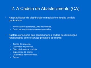 2. A Cadeia de Abastecimento (CA) 
•Adaptabilidade da distribuição é medida em função de dois parâmetros: 
–Necessidades satisfeitas junto dos clientes. 
–Custo para satisfazer essas necessidades. 
•Factores principais que condicionam a cadeia de distribuição relacionados com o serviço prestado ao cliente: 
–Tempo de resposta. 
–Variedade de produtos. 
–Disponibilidade de produto. 
–Experiência do cliente. 
–Visibilidade da encomenda. 
–Retorno.  