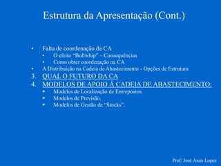 Estrutura da Apresentação (Cont.) 
•Falta de coordenação da CA 
•O efeito “Bullwhip” – Consequências 
•Como obter coordenação na CA 
•A Distribuição na Cadeia de Abastecimento - Opções de Estrutura 
3.QUAL O FUTURO DA CA 
4.MODELOS DE APOIO Á CADEIA DE ABASTECIMENTO: 
Modelos de Localização de Entrepostos. 
Modelos de Previsão. 
Modelos de Gestão de “Stocks”. 
Prof. José Assis Lopes  
