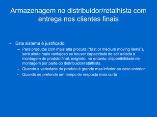 Armazenagem no distribuidor/retalhista com entrega nos clientes finais 
•Este sistema é justificado: 
–Para produtos com mais alta procura (“fast or medium moving items”), será ainda mais vantajoso se houver capacidade de ser adiada a montagem do produto final, exigindo, no entanto, disponibilidade de montagem por parte do distribuidor/retalhista. 
–Quando a variedade de produto é grande mas inferior ao caso anterior. 
–Quando se pretende um tempo de resposta mais curto  