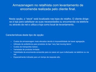 Armazenagem no retalhista com levantamento de encomenda realizada pelo cliente final. 
Nesta opção, o “stock” está localizado nas lojas de retalho. O cliente dirige- se à loja para satisfazer as suas necessidades ou encomenda via telefone ou através da net e utiliza a loja como local de levantamento. 
Características deste tipo de opção: 
–Custos de armazenagem mais elevados devido à impossibilidade de haver agregação. 
–Utilizada de preferência para produtos do tipo “very fast moving items”. 
–Custos de transportes baixos . 
–Variedade de produtos limitada. 
–Visibilidade da encomenda acrescida para os casos em que é efectuada via telefone ou via net. 
–Especialmente indicada para um tempo de resposta alto.  