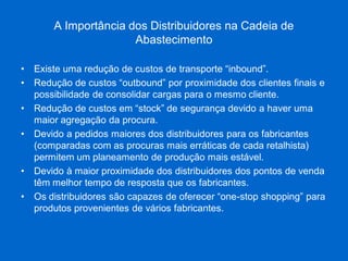 A Importância dos Distribuidores na Cadeia de Abastecimento 
•Existe uma redução de custos de transporte “inbound”. 
•Redução de custos “outbound” por proximidade dos clientes finais e possibilidade de consolidar cargas para o mesmo cliente. 
•Redução de custos em “stock” de segurança devido a haver uma maior agregação da procura. 
•Devido a pedidos maiores dos distribuidores para os fabricantes (comparadas com as procuras mais erráticas de cada retalhista) permitem um planeamento de produção mais estável. 
•Devido à maior proximidade dos distribuidores dos pontos de venda têm melhor tempo de resposta que os fabricantes. 
•Os distribuidores são capazes de oferecer “one-stop shopping” para produtos provenientes de vários fabricantes.  