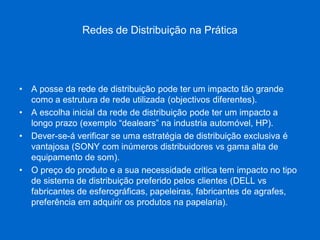 Redes de Distribuição na Prática 
•A posse da rede de distribuição pode ter um impacto tão grande como a estrutura de rede utilizada (objectivos diferentes). 
•A escolha inicial da rede de distribuição pode ter um impacto a longo prazo (exemplo “dealears” na industria automóvel, HP). 
•Dever-se-á verificar se uma estratégia de distribuição exclusiva é vantajosa (SONY com inúmeros distribuidores vs gama alta de equipamento de som). 
•O preço do produto e a sua necessidade critica tem impacto no tipo de sistema de distribuição preferido pelos clientes (DELL vs fabricantes de esferográficas, papeleiras, fabricantes de agrafes, preferência em adquirir os produtos na papelaria).  