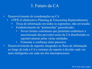 •Desenvolvimento de coordenações na CA 
•CPFR (Collaborative Planning & Forecasting Replenishment); 
•Troca de informação em todos os segmentos, não enviesada; 
•Estabelecimento de “partnership” generalizado; 
•Novas formas contratuais que permitam estabelecer a maximização dos proveitos totais da CA distribuindo-os equitativamente pelas várias entidades 
•Fomentar a confiança entre parceiros 
•Desenvolvimento de suportes integrados ao fluxo de informação ao longo de toda a CA e sistemas de suporte à decisão cada vez mais inteligentes em cada um dos macroprocessos 
3. Futuro da CA 
Prof. José Assis Lopes  