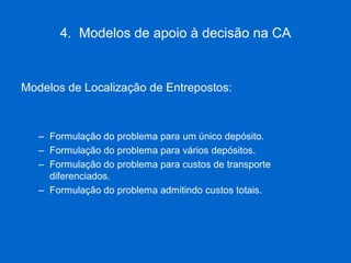 4. Modelos de apoio à decisão na CA 
Modelos de Localização de Entrepostos: 
–Formulação do problema para um único depósito. 
–Formulação do problema para vários depósitos. 
–Formulação do problema para custos de transporte diferenciados. 
–Formulação do problema admitindo custos totais.  