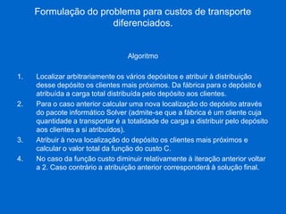 Formulação do problema para custos de transporte diferenciados. 
Algoritmo 
1.Localizar arbitrariamente os vários depósitos e atribuir à distribuição desse depósito os clientes mais próximos. Da fábrica para o depósito é atribuída a carga total distribuída pelo depósito aos clientes. 
2.Para o caso anterior calcular uma nova localização do depósito através do pacote informático Solver (admite-se que a fábrica é um cliente cuja quantidade a transportar é a totalidade de carga a distribuir pelo depósito aos clientes a si atribuídos). 
3.Atribuir à nova localização do depósito os clientes mais próximos e calcular o valor total da função do custo C. 
4.No caso da função custo diminuir relativamente à iteração anterior voltar a 2. Caso contrário a atribuição anterior corresponderá à solução final. 
 
