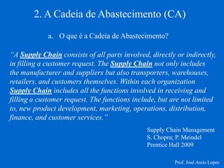 2. A Cadeia de Abastecimento (CA) 
a.O que é a Cadeia de Abastecimento? 
“A Supply Chain consists of all parts involved, directly or indirectly, in filling a customer request. The Supply Chain not only includes the manufacturer and suppliers but also transporters, warehouses, retailers, and customers themselves. Within each organization Supply Chain includes all the functions involved in receiving and filling a customer request. The functions include, but are not limited to, new product development, marketing, operations, distribution, finance, and customer services.” 
Supply Chain Management S. Chopra; P. Meindel Prentice Hall 2009 
Prof. José Assis Lopes  