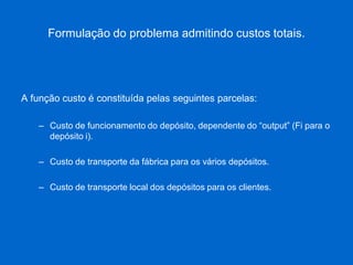 Formulação do problema admitindo custos totais. 
A função custo é constituída pelas seguintes parcelas: 
–Custo de funcionamento do depósito, dependente do “output” (Fi para o depósito i). 
–Custo de transporte da fábrica para os vários depósitos. 
–Custo de transporte local dos depósitos para os clientes.  