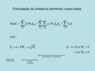Formulação do problema admitindo custos totais. 
1 se W 0 
F a bW c W 0 se W 0 
com : 
MinC Wd W d F 
i 
i i i i i 
m 
i 1 
m 
i 1 
n 
j 1 
m 
i 1 
i i 0i j j ij ij i i 
  
     
   
    
 
    
Custo fixo de 
funcionamento 
Custo variável dependente do 
“output” 
do depósito 
Efeito das economias de escala nos custos de 
armazenagem e manuseamento 
 