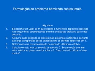 Formulação do problema admitindo custos totais. 
Algoritmo 
1.Seleccionar um valor de m que exceda o numero de depósitos esperado na solução final, estabelecendo-se uma localização arbitrária para cada depósito. 
2.Atribuir a cada depósito os clientes mais próximos e à fabrica o conjunto da carga transportada desse depósito para os clientes atribuídos em 1. 
3.Determinar uma nova localização do depósito utilizando o Solver. 
4.Calcular o custo total da solução através de C. Se a solução tiver um valor inferior ao passo anterior voltar a 2. Caso contrário utilizar a “drop routine”.  