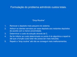 Formulação do problema admitindo custos totais. 
“Drop Routine” 
1.Remover o depósito mais pequeno do sistema. 
2.Atribuir os clientes servidos por esse depósito aos restantes depósitos de acordo com a menor proximidade. 
3.Determinar o custo da solução através de C. 
4.Se for inferior ao custo determinado no ponto 4 do algoritmo e repeti-lo até que a função custo total não possa ser mais reduzida. 
5.Repetir a “drop routine” até não se conseguir mais melhoramentos.  