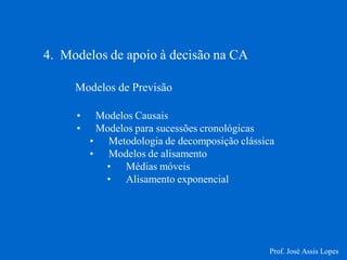 4. Modelos de apoio à decisão na CA 
Modelos de Previsão 
•Modelos Causais 
•Modelos para sucessões cronológicas 
•Metodologia de decomposição clássica 
•Modelos de alisamento 
•Médias móveis 
•Alisamento exponencial 
Prof. José Assis Lopes  