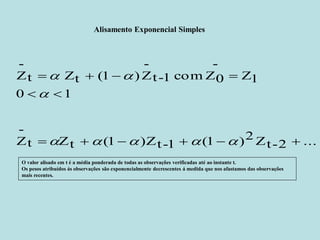 Alisamento Exponencial Simples 
t Zt (1 )Zt-1 (1 )2Zt-2 ... 
- 
Z 
0 1 
Z1 
- 
t-1 com Z0 
- 
t Zt (1 )Z 
- 
Z 
      
  
    
     
 
  
O valor alisado em t é a média ponderada de todas as observações verificadas até ao instante t. 
Os pesos atribuídos ás observações são exponencialmente decrescentes á medida que nos afastamos das observações 
mais recentes. 
 
