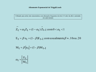 Alisamento Exponencial de Trigg&Leach 
Utilizado para séries não estacionárias com alterações frequentes de nível. O valor de alfa é calculado em cada instante 
tMtE t1-t)M-(1 te tM.20ou .10 usualmente com 1-t)E-(1 te tE1t0 com 1-t- Z )t1(tZt tZ           