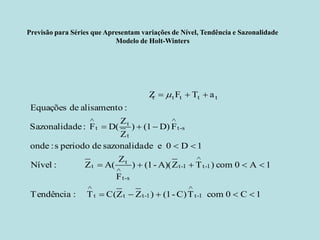 Previsão para Séries que Apresentam variações de Nível, Tendência e Sazonalidade 
Modelo de Holt-Winters 
1C0 com TC)-(1 )ZZC( T :Tendência1A0 com )TZA)(-(1 ) FZA( Z :Nível1D0 e desazonalida de periodo s :onde FD)(1) ZZD( F : deSazonalida:alisamento de EquaçõesaTF Z 1-t1-ttt1-t1-ts-ttts-ttttttttt            