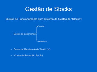 Gestão de Stocks 
Custos de Funcionamento dum Sistema de Gestão de “Stocks”: 
–Custos de Encomenda 
–Custos de Manutenção de “Stock” (vr). 
– Custos de Rotura (B3, B2v, B1) 
Fixos (A) 
Variáveis (v)  