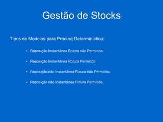 Gestão de Stocks 
Tipos de Modelos para Procura Determinística: 
•Reposição Instantânea Rotura não Permitida. 
•Reposição Instantânea Rotura Permitida. 
•Reposição não Instantânea Rotura não Permitida. 
•Reposição não Instantânea Rotura Permitida.  