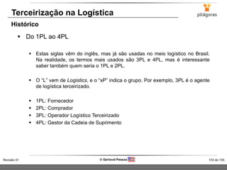 103 de 155Revisão 01  Gerisval Pessoa
Terceirização na Logística
 Do 1PL ao 4PL
 Estas siglas vêm do inglês, mas já são usadas no meio logístico no Brasil.
Na realidade, os termos mais usados são 3PL e 4PL, mas é interessante
saber também quem seria o 1PL e 2PL.
 O “L” vem de Logistics, e o “xP” indica o grupo. Por exemplo, 3PL é o agente
de logística terceirizado.
 1PL: Fornecedor
 2PL: Comprador
 3PL: Operador Logístico Terceirizado
 4PL: Gestor da Cadeia de Suprimento
Histórico
 