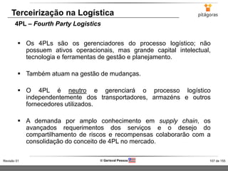 107 de 155Revisão 01  Gerisval Pessoa
Terceirização na Logística
4PL – Fourth Party Logistics
 Os 4PLs são os gerenciadores do processo logístico; não
possuem ativos operacionais, mas grande capital intelectual,
tecnologia e ferramentas de gestão e planejamento.
 Também atuam na gestão de mudanças.
 O 4PL é neutro e gerenciará o processo logístico
independentemente dos transportadores, armazéns e outros
fornecedores utilizados.
 A demanda por amplo conhecimento em supply chain, os
avançados requerimentos dos serviços e o desejo do
compartilhamento de riscos e recompensas colaborarão com a
consolidação do conceito de 4PL no mercado.
 