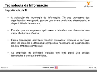 128 de 155Revisão 01  Gerisval Pessoa
Tecnologia da Informação
 A aplicação da tecnologia da informação (TI) aos processos das
organizações tem gerado grande ganho em qualidade, desempenho e
disponibilidade de recursos;
 Permite que as empresas aprimorem e atendam sua demanda com
maior eficiência e eficácia;
 Essas tecnologias permitem redefinir mercados, produtos e serviços,
além de oferecer o diferencial competitivo necessário às organizações
em seu ambiente competitivo;
 As empresas de atividade logística têm feito pleno uso dessas
tecnologias e de seus benefícios.
Importância da TI
 