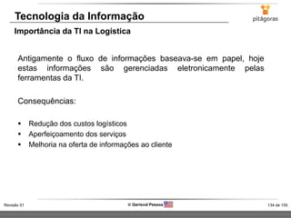 134 de 155Revisão 01  Gerisval Pessoa
Antigamente o fluxo de informações baseava-se em papel, hoje
estas informações são gerenciadas eletronicamente pelas
ferramentas da TI.
Consequências:
 Redução dos custos logísticos
 Aperfeiçoamento dos serviços
 Melhoria na oferta de informações ao cliente
Tecnologia da Informação
Importância da TI na Logística
 