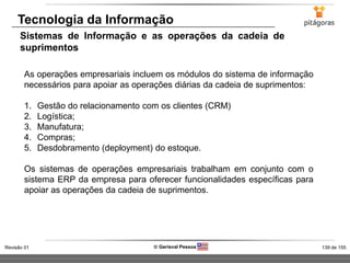 139 de 155Revisão 01  Gerisval Pessoa
Tecnologia da Informação
Sistemas de Informação e as operações da cadeia de
suprimentos
As operações empresariais incluem os módulos do sistema de informação
necessários para apoiar as operações diárias da cadeia de suprimentos:
1. Gestão do relacionamento com os clientes (CRM)
2. Logística;
3. Manufatura;
4. Compras;
5. Desdobramento (deployment) do estoque.
Os sistemas de operações empresariais trabalham em conjunto com o
sistema ERP da empresa para oferecer funcionalidades específicas para
apoiar as operações da cadeia de suprimentos.
 