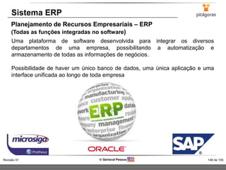 146 de 155Revisão 01  Gerisval Pessoa
Sistema ERP
Planejamento de Recursos Empresariais – ERP
(Todas as funções integradas no software)
Uma plataforma de software desenvolvida para integrar os diversos
departamentos de uma empresa, possibilitando a automatização e
armazenamento de todas as informações de negócios.
Possibilidade de haver um único banco de dados, uma única aplicação e uma
interface unificada ao longo de toda empresa
 