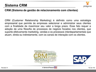 152 de 155Revisão 01  Gerisval Pessoa
Sistema CRM
CRM (Sistema de gestão de relacionamento com clientes)
CRM (Customer Relationship Marketing) é definido como uma estratégia
empresarial que permite às empresas selecionar e administrar seus clientes
com a finalidade de maximizar seu valor a longo prazo. Esse fato requer a
adoção de uma filosofia de processos de negócio focados nos clientes, que
suporte efetivamente marketing, vendas e os processos interdepartamentais que
atuam, direta ou indiretamente, com os canais de interação com os clientes.
 