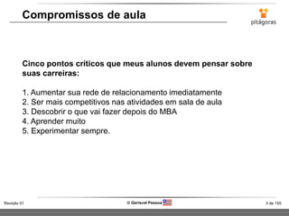 3 de 155Revisão 01  Gerisval Pessoa
Compromissos de aula
Cinco pontos críticos que meus alunos devem pensar sobre
suas carreiras:
1. Aumentar sua rede de relacionamento imediatamente
2. Ser mais competitivos nas atividades em sala de aula
3. Descobrir o que vai fazer depois do MBA
4. Aprender muito
5. Experimentar sempre.
 