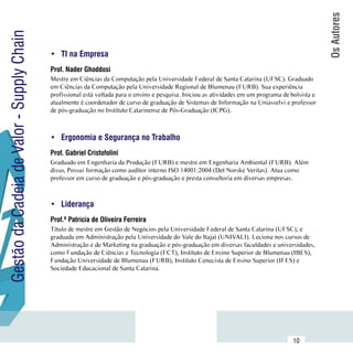 Os Autores
Gestão da Cadeia de Valor - Supply Chain

                                           •	 TI na Empresa
                                           Prof. Nader Ghoddosi
                                           Mestre em Ciências da Computação pela Universidade Federal de Santa Catarina (UFSC). Graduado
                                           em Ciências da Computação pela Universidade Regional de Blumenau (FURB). Sua experiência
                                           profissional está voltada para o ensino e pesquisa. Iniciou as atividades em um programa de bolsista e
                                           atualmente é coordenador de curso de graduação de Sistemas de Informação na Uniasselvi e professor
                                           de pós-graduação no Instituto Catarinense de Pós-Graduação (ICPG).



                                           •	 Ergonomia e Segurança no Trabalho
                                           Prof. Gabriel Cristofolini
                                           Graduado em Engenharia da Produção (FURB) e mestre em Engenharia Ambiental (FURB). Além
                                           disso, Possui formação como auditor interno ISO 14001:2004 (Det Norske Veritas). Atua como
                                           professor em curso de graduação e pós-graduação e presta consultoria em diversas empresas.



                                           •	 Liderança
                                           Prof.ª Patrícia de Oliveira Ferreira
                                           Título de mestre em Gestão de Negócios pela Universidade Federal de Santa Catarina (UFSC), e
                                           graduada em Administração pela Universidade do Vale do Itajaí (UNIVALI). Leciona nos cursos de
                                           Administração e de Marketing na graduação e pós-graduação em diversas faculdades e universidades,
                                           como Fundação de Ciências e Tecnologia (FCT), Instituto de Ensino Superior de Blumenau (IBES),
                                           Fundação Universidade de Blumenau (FURB), Instituto Cenecista de Ensino Superior (IFES) e
                                           Sociedade Educacional de Santa Catarina.




                           Sumário
                                                                                                                                        10
 