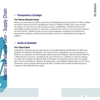 Os Autores
Gestão da Cadeia de Valor - Supply Chain

                                           •	 Planejamento e Estratégia
                                           Prof. Marcos Alexandre Greuel
                                           Mestre em Controladoria (FURB), especialista em Metodologia do Ensino Superior (FURB) e também
                                           em Gestão Empresarial (FGV) e graduado em Ciências Contábeis (FURB). Atua como consultor
                                           de empresas nas mais diversas áreas da administração e contabilidade. Experiência profissional
                                           consolidada na atuação em diversos segmentos, em algumas das maiores e mais renomadas empresas
                                           de Santa Catarina. Também leciona em cursos de pós-graduação e graduação em disciplinas de
                                           planejamento estratégico, administração da produção e processos, empreendedorismo e jogos de
                                           negócios.



                                           •	 Gestão da Qualidade
                                           Prof. Sérgio Cadore
                                           Graduado em Administração de Empresas pela Universidade Regional de Blumenau (FURB) e pós-
                                           graduado em Engenharia de Produção. Atua como professor de graduação em cursos presenciais e a
                                           distância, nas disciplinas de Administração, Administração da Produção e Administração de Materiais
                                           e Administração. Já exerceu a coordenação de cursos presenciais e a distância e é autor de cadernos
                                           de estudos das disciplinas de Administração da Produção. Sua experiência profissional se consolida
                                           pelos 24 anos de trabalho em indústrias de grande porte, como dirigente industrial por mais de 10 anos.
                                           Atualmente, ocupa a direção administração do Iade e é membro do Conselho de Administração da
                                           Cooperativa de Crédito do Vale do Itajaí.




                           Sumário
                                                                                                                                        11
 