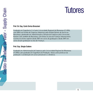 Tutores
Gestão da Cadeia de Valor - Supply Chain



                                           Prof. Dr. Eng. Carlo Enrico Bressiani

                                           Graduado em Engenharia Civil pela Universidade Regional de Blumenau (FURB),
                                           com MBA em Gestão de Empresas Industriais pelo Institut Quimic de Sarrià em
                                           Barcelona e doutorado em Administração e Direção de Empresas pela Universitat      Currículo
                                           Ramon Llull, também de Barcelona, com ênfase na área de Finanças Internacionais.    Lattes
                                           Leciona no ensino superior desde 2003 em cursos de graduação e desde 2005 em
                                           cursos de pós-graduação na área de Finanças.


                                           Prof. Esp. Sérgio Cadore

                                           Graduado em Administração de Empresas pela Universidade Regional de Blumenau
                                           (FURB) e pós-graduado em Engenharia de Produção. Atuou como professor de           Currículo
                                           graduação e coordenação em cursos presenciais e a distância.                        Lattes




                           Sumário
                                                                                                                              12
 