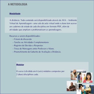 A METODOLOGIA


    Modalidade

    A distância. Todo conteúdo será disponibilizado através do AVA – Ambiente
    Virtual de Aprendizagem - uma sala de aula virtual onde o aluno tem acesso
    aos cadernos de estudo de cada disciplina em formato PDF, além de
    atividades que ampliam e problematizam as aprendizagens.

    Recursos a serem disponibilizados:
       - Fórum de discussão
       - Tarefas ou Atividades Complementares
       - Registro de Dúvidas e Respostas
       - Troca de Mensagens entre Professor e Aluno.
       - Preenchimento de Gabarito de Avaliação a Distância.




           Modular

           O curso é dividido em 6 (seis) módulos compostos por
           2 (duas) disciplinas cada.




Sumário
                                                                                 13
 
