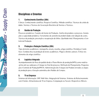 Gestão da Cadeia de Valor - Supply Chain
                                           Disciplinas e Ementas
                                           	
                                           1.	     Conhecimento Científico (30h)
                                           Ciência. Conhecimento científico. Pesquisa Científica. Método científico. Técnicas de coleta de
                                           dados. Normas e Técnicas da Associação Brasileira de Normas e Técnicas.

                                           2.	     Gestão da Produção
                                           Processos produtivos. Funções do Gestor de Produção. Análise de produtos e processos. Instala-
                                           ções e capacidade produtiva. Ferramentas de aumento da produtividade e de redução de custos.
                                           Técnicas de produção, prevenção e recuperação de falhas. Qualidade total. Planejamento e Con-
                                           trole da Produção.

                                           3.	     Produção e Redação Científica (30h)
                                           Tipos de textos acadêmicos: monografia, ensaio, resenha, artigo científico. Periódicos Cientí-
                                           ficos. Conduta ética na produção de textos acadêmicos. Plágio e direitos autorais. Ênfase nos
                                           elementos do artigo científico.

                                           4.	     Logistíca Integrada
                                           Acompanhamento do fluxo do pedido desde o Plano-Mestre de produção(MPS) como matéria-
                                           -prima até sua saída para o Estoque no final do processo. Definição do Planejamento, Programa-
                                           ção e Controle de Produção(PPCP). Administração dos Estoques do Produto em todas as etapas
                                           da produção para a Geração automática dos Pedidos de Compra.

                                           5.	     TI na Empresa
                                           Sistemas de Informação. ERP. Web Sites. Integração de Sistemas. Sistemas de Relacionamento
                                           com Clientes. Infraestrutura de TI na Empresa. Computação na Nuvem. Dispositivos Móveis.




                           Sumário
                                                                                                                                   5
 
