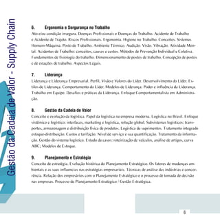 Gestão da Cadeia de Valor - Supply Chain
                                           6.	     Ergonomia e Sergurança no Trabalho
                                           Ato e/ou condição insegura. Doenças Profissionais e Doenças do Trabalho. Acidente de Trabalho
                                           e Acidente de Trajeto. Riscos Profissionais. Ergonomia. Higiene no Trabalho. Conceitos. Sistemas
                                           Homem-Máquina. Posto de Trabalho. Ambiente Térmico. Audição. Visão. Vibração. Atividade Men-
                                           tal. Acidentes de Trabalho: conceitos, causas e custos. Métodos de Prevenção Individual e Coletiva.
                                           Fundamentos de fisiologia do trabalho. Dimensionamento de postos de trabalho. Concepção de postos
                                           e de estações de trabalho. Aspectos Legais.

                                           7.	     Liderança
                                           Liderança e Liderança Empresarial. Perfil, Visão e Valores do Líder. Desenvolvimento do Líder. Es-
                                           tilos de Liderança. Comportamento do Líder. Modelos de Liderança. Poder e influência da Liderança.
                                           Trabalho em Equipe. Desafios e práticas da Liderança. Enfoque Comportamentalista em Administra-
                                           ção.

                                           8.	     Gestão da Cadeia de Valor
                                           Conceito e evolução da logística. Papel da logística na empresa moderna. Logística no Brasil. Enfoque
                                           sistêmico e logístico: interfaces, marketing e logística, solução global. Subsistemas logísticos: trans-
                                           portes, armazenagem e distribuição física de produtos. Logística de suprimentos. Tratamento integrado
                                           estoque-distribuição. Custos e tarifação. Nível de serviço e sua quantificação. Tratamento da informa-
                                           ção. Gestão do sistema logístico. Estudo da casos: roteirização de veículos, análise de artigos, curva
                                           ABC; Modelos de Estoque.

                                           9.	     Planejamento e Estratégia
                                           Conceito de estratégia. Evolução histórica do Planejamento Estratégico. Os fatores de mudanças am-
                                           bientais e as suas influencias nas estratégias empresariais. Técnicas de análise das indústrias e concor-
                                           rência. Relação dos empresários com o Planejamento Estratégico e o processo de tomada de decisão
                                           nas empresas. Processo de Planejamento Estratégico / Gestão Estratégica.




                           Sumário
                                                                                                                                           6
 