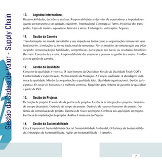 10.	    Logistíca Internacional
Gestão da Cadeia de Valor - Supply Chain
                                           Responsabilidades, decisões e análises. Responsabilidades e decisões de exportadores e importadores
                                           quanto ao transporte a ser adotado. Incoterms- Internacional Commercial Terms. Histórico dos trans-
                                           portes. Tipos de modais: aquaviário, terrestre e aéreo. Embalagens, unitizações. Seguros.

                                           11.	    Gestão da Carreira
                                           Transformações no mundo do trabalho e seu impacto na forma como as organizações remuneram seus
                                           funcionários. Limitações da forma tradicional de remunerar. Novos modelos de remuneração que estão
                                           surgindo: remuneração por habilidades, competências, participação nos lucros ou resultados, beneficios
                                           flexíveis. Conceito de carreira. Responsabilidade das empresas e pessoas na gestão da carreira. Tendên-
                                           cias na gestão de carreira.

                                           12.	    Gestão da Qualidade
                                           Conceito de qualidade. Histórico. O lado humano da Qualidade. Gestão da Qualidade Total (GQT).
                                           Conformidade e especificação. Melhoramento da Produção. A Função qualidade. A abordagem sistê-
                                           mica da qualidade. Missão das organizações e qualidade total. Qualidade organizacional. Gestão parti-
                                           cipativa. Os recursos humanos e a melhoria contínua. Requisitos para sistema de garantia de qualidade
                                           a partir da ISO.

                                           13.	    Gestão de Projetos
                                           Definição de projeto. O contexto da gerência de projetos. Gerência de integração e projetos. Gerência
                                           do escopo do projeto. Gerência do tempo do projeto. Gerência de recursos humanos do projeto. Ge-
                                           rência de comunicação do projeto. Gerência de riscos do projeto. Gerência das aquisições do projeto.
                                           Gerência da implantação do projeto. Análise Financeira do Projeto.

                                           14.	     Gestão da Sustentabilidade
                                           Ética Empresarial. Sustentabilidade Social. Sustentabilidade Ambiental. O Balanço da Sustentabilida-
                                           de. Estratégias de Sustentabilidade. Ações de Sustentabilidade - Exemplos.




                           Sumário
                                                                                                                                        7
 