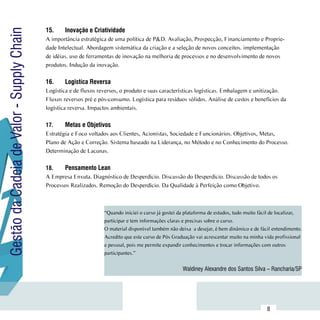 15.	    Inovação e Criatividade
Gestão da Cadeia de Valor - Supply Chain
                                           A importância estratégica de uma política de P&D. Avaliação, Prospecção, Financiamento e Proprie-
                                           dade Intelectual. Abordagem sistemática da criação e a seleção de novos conceitos. implementação
                                           de idéias. uso de ferramentas de inovação na melhoria de processos e no desenvolvimento de novos
                                           produtos. Indução da inovação.

                                           16.	    Logistíca Reversa
                                           Logística e de fluxos reversos, o produto e suas características logísticas. Embalagem e unitização.
                                           Fluxos reversos pré e pós-consumo. Logística para resíduos sólidos. Análise de custos e benefícios da
                                           logística reversa. Impactos ambientais.

                                           17.	    Metas e Objetivos
                                           Estratégia e Foco voltados aos Clientes, Acionistas, Sociedade e Funcionários. Objetivos, Metas,
                                           Plano de Ação e Correção. Sistema baseado na Liderança, no Método e no Conhecimento do Processo.
                                           Determinação de Lacunas.

                                           18.	   Pensamento Lean
                                           A Empresa Enxuta. Diagnóstico de Desperdício. Discussão do Desperdício. Discussão de todos os
                                           Processos Realizados. Remoção do Desperdício. Da Qualidade à Perfeição como Objetivo.



                                                                   “Quando iniciei o curso já gostei da plataforma de estudos, tudo muito fácil de localizar,
                                                                   participar e tem informações claras e precisas sobre o curso.
                                                                   O material disponível também não deixa  a desejar, é bem dinâmico e de fácil entendimento.
                                                                   Acredito que este curso de Pós Graduação vai acrescentar muito na minha vida profissional
                                                                   e pessoal, pois me permite expandir conhecimentos e trocar informações com outros
                                                                   participantes.”


                                                                                                      Waldiney Alexandre dos Santos Silva – Rancharia/SP



                           Sumário
                                                                                                                                             8
 
