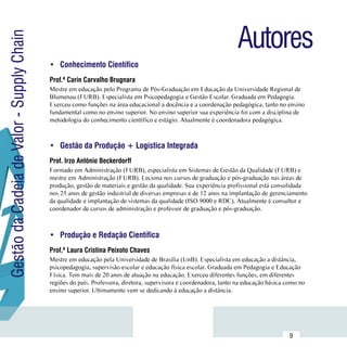 Autores
Gestão da Cadeia de Valor - Supply Chain

                                           •	 Conhecimento Científico
                                           Prof.ª Carin Carvalho Brugnara
                                           Mestre em educação pelo Programa de Pós-Graduação em Educação da Universidade Regional de
                                           Blumenau (FURB). Especialista em Psicopedagogia e Gestão Escolar. Graduada em Pedagogia.
                                           Exerceu como funções na área educacional a docência e a coordenação pedagógica, tanto no ensino
                                           fundamental como no ensino superior. No ensino superior sua experiência foi com a disciplina de
                                           metodologia do conhecimento científico e estágio. Atualmente é coordenadora pedagógica.



                                           •	 Gestão da Produção + Logística Integrada
                                           Prof. Irzo Antônio Beckerdorff
                                           Formado em Administração (FURB), especialista em Sistemas de Gestão da Qualidade (FURB) e
                                           mestre em Administração (FURB). Leciona nos cursos de graduação e pós-graduação nas áreas de
                                           produção, gestão de materiais e gestão da qualidade. Sua experiência profissional está consolidada
                                           nos 25 anos de gestão industrial de diversas empresas e de 12 anos na implantação de gerenciamento
                                           da qualidade e implantação de sistemas da qualidade (ISO 9000 e RDC). Atualmente é consultor e
                                           coordenador de cursos de administração e professor de graduação e pós-graduação.



                                           •	 Produção e Redação Científica
                                           Prof.ª Laura Cristina Peixoto Chaves
                                           Mestre em educação pela Universidade de Brasília (UnB). Especialista em educação a distância,
                                           psicopedagogia, supervisão escolar e educação física escolar. Graduada em Pedagogia e Educação
                                           Física. Tem mais de 20 anos de atuação na educação. Exerceu diferentes funções, em diferentes
                                           regiões do país. Professora, diretora, supervisora e coordenadora, tanto na educação básica como no
                                           ensino superior. Ultimamente vem se dedicando à educação a distância.




                           Sumário
                                                                                                                                        9
 