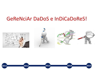 2011 2012 2013 2014 2015
GeReNciAr DaDoS e InDiCaDoReS!
 