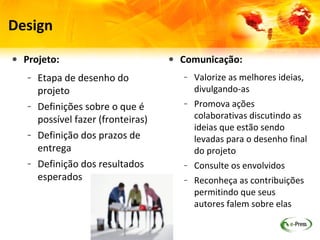 Design

• Projeto:                         • Comunicação:
   – Etapa de desenho do              – Valorize as melhores ideias,
     projeto                            divulgando-as
   – Definições sobre o que é         – Promova ações
     possível fazer (fronteiras)        colaborativas discutindo as
                                        ideias que estão sendo
   – Definição dos prazos de            levadas para o desenho final
     entrega                            do projeto
   – Definição dos resultados         – Consulte os envolvidos
     esperados                        – Reconheça as contribuições
                                        permitindo que seus autores
                                        falem sobre elas
 