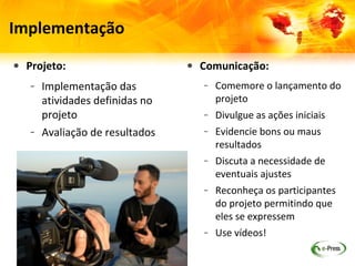 Implementação

• Projeto:                     • Comunicação:
   – Implementação das            – Comemore o lançamento do
     atividades definidas no        projeto
     projeto                      – Divulgue as ações iniciais
   – Avaliação de resultados      – Evidencie bons ou maus
                                    resultados
                                  – Discuta a necessidade de
                                    eventuais ajustes
                                  – Reconheça os participantes
                                    do projeto permitindo que
                                    eles se expressem
                                  – Use vídeos!
 