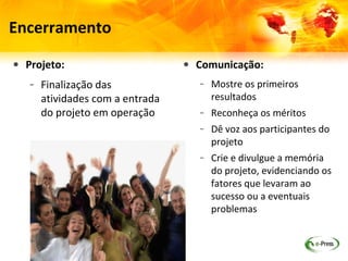 Encerramento

• Projeto:                      • Comunicação:
   – Finalização das               – Mostre os primeiros
     atividades com a entrada        resultados
     do projeto em operação        – Reconheça os méritos
                                   – Dê voz aos participantes do
                                     projeto
                                   – Crie e divulgue a memória
                                     do projeto, evidenciando os
                                     fatores que levaram ao
                                     sucesso ou a eventuais
                                     problemas
 
