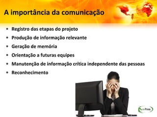 A importância da comunicação

• Registro das etapas do projeto
• Produção de informação relevante
• Geração de memória
• Orientação a futuras equipes
• Manutenção de informação crítica independente das pessoas
• Reconhecimento
 