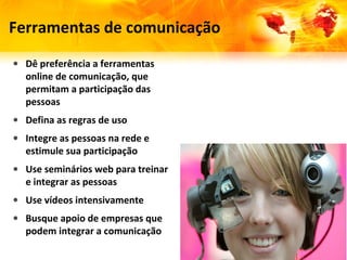 Ferramentas de comunicação
• Dê preferência a ferramentas
  online de comunicação, que
  permitam a participação das
  pessoas
• Defina as regras de uso
• Integre as pessoas na rede e
  estimule sua participação
• Use seminários web para treinar
  e integrar as pessoas
• Use vídeos intensivamente
• Busque apoio de empresas que
  podem integrar a comunicação
 