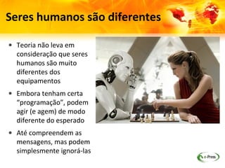 Seres humanos são diferentes

• Teoria não leva em
  consideração que seres
  humanos são muito
  diferentes dos
  equipamentos
• Embora tenham certa
  “programação”, podem
  agir (e agem) de modo
  diferente do esperado
• Até compreendem as
  mensagens, mas podem
  simplesmente ignorá-las
 