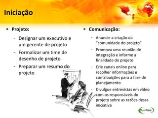 Iniciação

• Projeto:                     • Comunicação:
   – Designar um executivo e      – Anuncie a criação da
     um gerente de projeto          “comunidade do projeto”
                                  – Promova uma reunião de
   – Formalizar um time de          integração e informe a
     desenho de projeto             finalidade do projeto
   – Preparar um resumo do        – Crie canais online para
     projeto                        recolher informações e
                                    contribuições para a fase de
                                    planejamento
                                  – Divulgue entrevistas em vídeo
                                    com os responsáveis do
                                    projeto sobre as razões dessa
                                    iniciativa
 